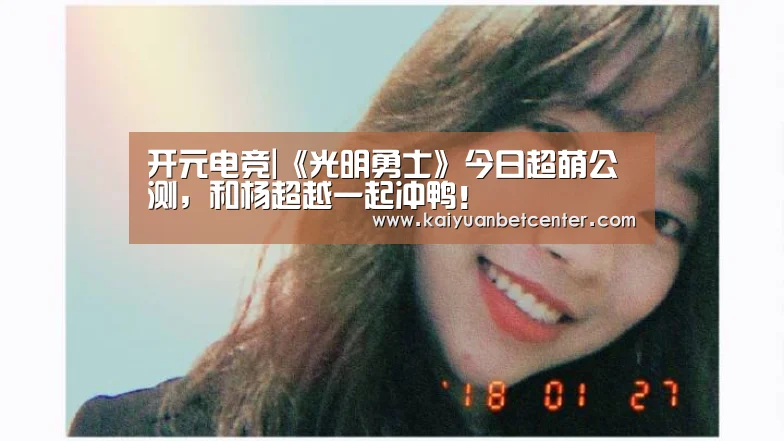 开元电竞|《光明勇士》今日超萌公测,和杨超越一起冲鸭!(图1) 开元真人